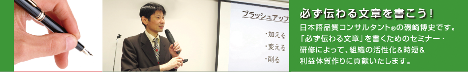 日本語品質コンサルタント(R)の磯崎博史です。「必ず伝わる文章」を書くためのセミナー・研修によって、組織の活性化&時短&利益体質作りに貢献いたします。