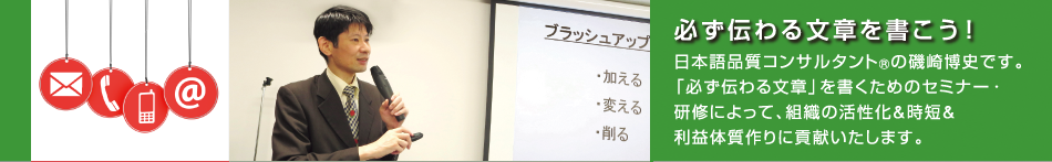 日本語品質コンサルタント(R)の磯崎博史です。「必ず伝わる文章」を書くためのセミナー・研修によって、組織の活性化&時短&利益体質作りに貢献いたします。