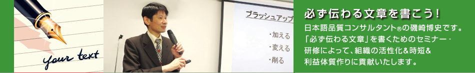 日本語品質コンサルタント(R)の磯崎博史です。「必ず伝わる文章」を書くためのセミナー・研修によって、組織の活性化&時短&利益体質作りに貢献いたします。